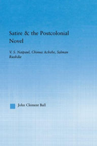Title: Satire and the Postcolonial Novel: V.S. Naipaul, Chinua Achebe, Salman Rushdie, Author: John Clement Ball