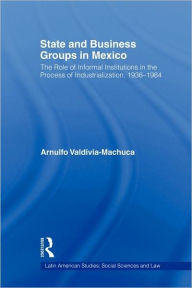 Title: State and Business Groups in Mexico: The Role of Informal Institutions in the Process of Industrialization, 1936-1984, Author: Arnulfo Valdivia-Machuca