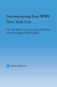Title: Deconstructing Post-WWII New York City: The Literature, Art, Jazz, and Architecture of an Emerging Global Capital, Author: Robert Bennett