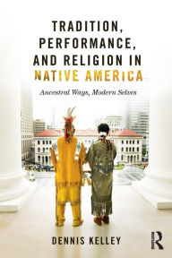 Title: Tradition, Performance, and Religion in Native America: Ancestral Ways, Modern Selves / Edition 1, Author: Dennis Kelley