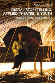 Title: Digital Storytelling, Applied Theatre, & Youth: Performing Possibility / Edition 1, Author: Megan Alrutz