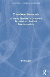 Title: Theodore Roosevelt: A Manly President's Gendered Personal and Political Transformations / Edition 1, Author: Neil Cogan
