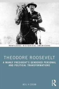Title: Theodore Roosevelt: A Manly President's Gendered Personal and Political Transformations / Edition 1, Author: Neil Cogan