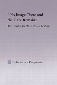 Title: No Image There and the Gaze Remains: The Visual in the Work of Jorie Graham, Author: Catherine Karaguezian