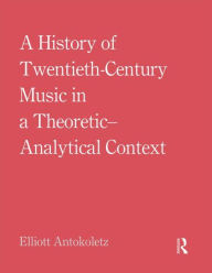 Title: A History of Twentieth-Century Music in a Theoretic-Analytical Context / Edition 1, Author: Elliott Antokoletz