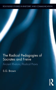 Title: The Radical Pedagogies of Socrates and Freire: Ancient Rhetoric/Radical Praxis, Author: Stephen Brown