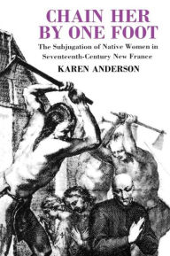Title: Chain Her by One Foot: The Subjugation of Native Women in Seventeenth-Century New France / Edition 1, Author: Karen Anderson