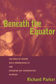 Title: Beneath the Equator: Cultures of Desire, Male Homosexuality, and Emerging Gay Communities in Brazil / Edition 1, Author: Richard Parker