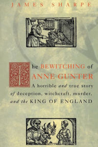 Title: The Bewitching of Anne Gunter: A Horrible and True Story of Deception, Witchcraft, Murder, and the King of England / Edition 1, Author: James Sharpe