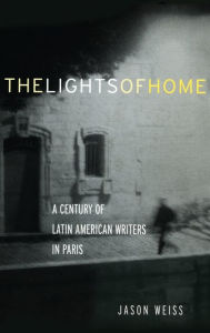 Title: The Lights of Home: A Century of Latin American Writers in Paris, Author: Jason Weiss