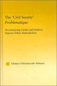 Title: The 'Civil Society' Problematique: Deconstructing Civility and Southern Nigeria's Ethnic Radicalization / Edition 1, Author: Adedayo Oluwakayode Adekson