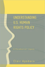 Title: Understanding U.S. Human Rights Policy: A Paradoxical Legacy / Edition 1, Author: Clair Apodaca