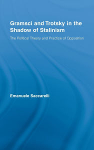 Title: Gramsci and Trotsky in the Shadow of Stalinism: The Political Theory and Practice of Opposition, Author: Emanuele Saccarelli