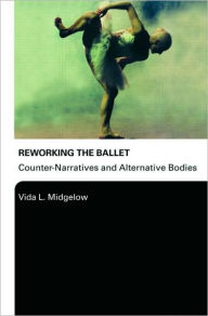 Title: Reworking the Ballet: Counter Narratives and Alternative Bodies / Edition 1, Author: Vida L. Midgelow