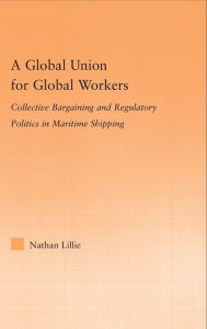Title: A Global Union for Global Workers: Collective Bargaining and Regulatory Politics in Maritime Shipping / Edition 1, Author: Nathan Lillie