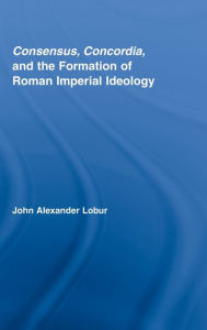 Title: Consensus, Concordia and the Formation of Roman Imperial Ideology, Author: John Alexander Lobur