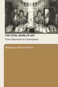 Title: The Total Work of Art: From Bayreuth to Cyberspace / Edition 1, Author: Matthew Wilson Smith