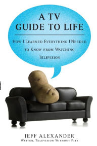 Title: A TV Guide to Life: How I Learned Everything I Needed to Know From Watching Television, Author: Jeff Alexander