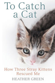 Title: To Catch a Cat: How Three Stray Kittens Rescued Me, Author: Heather Green