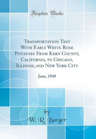 Title: Transportation Test With Early White Rose Potatoes From Kern County, California, to Chicago, Illinois, and New York City: June, 1949 (Classic Reprint), Author: W. R. Barger