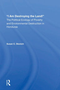 Title: I Am Destroying The Land!: The Political Ecology Of Poverty And Environmental Destruction In Honduras, Author: Susan C Stonich
