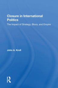 Title: Closure In International Politics: The Impact Of Strategy, Blocs, And Empire, Author: John A. Kroll