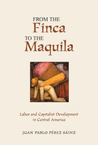 Title: From The Finca To The Maquila: Labor And Capitalist Development In Central America, Author: Juan Perez Sainz