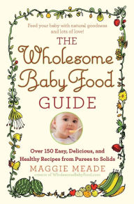 Title: The Wholesome Baby Food Guide: Over 150 Easy, Delicious, and Healthy Recipes from Purees to Solids, Author: Maggie Meade