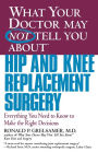 What Your Doctor May Not Tell You about Hip and Knee Replacement Surgery: Everything You Need to Know to Make the Right Decisions