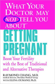 What Your Doctor May Not Tell You About Getting Pregnant: Boost Your Fertility with the Best of Traditional and Alternative Therapies
