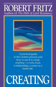 Creating: A Practical Guide to the Creative Process and How to Use It to Create Anything - a Work of Art, a Relationship, a Career or a Better Life