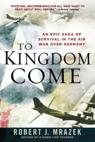 Title: To Kingdom Come: An Epic Saga of Survival in the Air War Over Germany, Author: Robert J. Mrazek