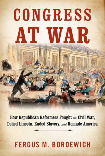 Congress at War: How Republican Reformers Fought the Civil War, Defied Lincoln, Ended Slavery, and Remade America