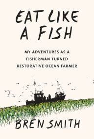 Title: Eat Like a Fish: My Adventures as a Fisherman Turned Restorative Ocean Farmer, Author: Bren Smith