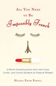 Title: All You Need to Be Impossibly French: A Witty Investigation into the Lives, Lusts, and Little Secrets of French Women, Author: Helena Frith Powell