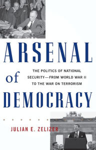 Title: Arsenal of Democracy: The Politics of National Security -- From World War II to the War on Terrorism, Author: Julian E. Zelizer