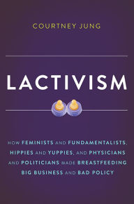 Title: Lactivism: How Feminists and Fundamentalists, Hippies and Yuppies, and Physicians and Politicians Made Breastfeeding Big Business and Bad Policy, Author: Courtney Jung