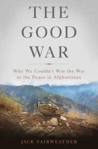 Title: The Good War: Why We Couldn't Win the War or the Peace in Afghanistan, Author: Jack Fairweather