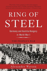 Title: Ring of Steel: Germany and Austria-Hungary in World War I, Author: Alexander Watson