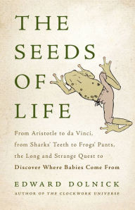 Title: The Seeds of Life: From Aristotle to da Vinci, from Sharks' Teeth to Frogs' Pants, the Long and Strange Quest to Discover Where Babies Come From, Author: Edward  Dolnick