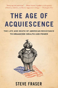 Title: The Age of Acquiescence: The Life and Death of American Resistance to Organized Wealth and Power, Author: Steve Fraser