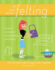 Title: Not Your Mama's Felting: The Cool and Creative Way to Get it Together, Author: Amy Swenson
