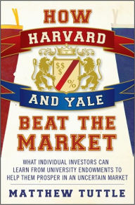 How Harvard and Yale Beat the Market: What Individual Investors Can Learn from University Endowments to Help Them Prosper in an Uncertain Market