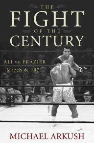 Title: The Fight of the Century: Ali vs. Frazier March 8, 1971, Author: Michael Arkush