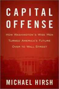 Capital Offense: How Washington's Wise Men Turned America's Future Over to Wall Street
