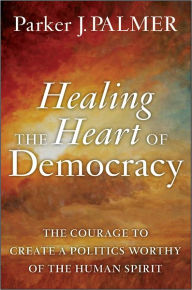 Healing the Heart of Democracy: The Courage to Create a Politics Worthy of the Human Spirit