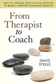 Title: From Therapist to Coach: How to Leverage Your Clinical Expertise to Build a Thriving Coaching Practice / Edition 1, Author: David Steele