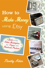 Title: How to Make Money Using Etsy: A Guide to the Online Marketplace for Crafts and Handmade Products, Author: Timothy Adam