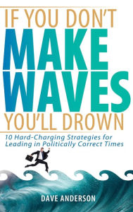 If You Don't Make Waves, You'll Drown: 10 Hard Charging Strategies for Leading in Politically Correct Times