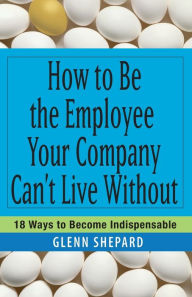 How to Be the Employee Your Company Can't Live Without: 18 Ways to Become Indispensable